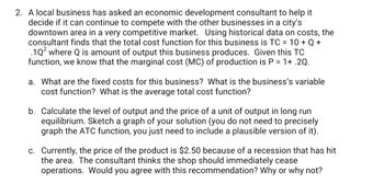 2. A local business has asked an economic development consultant to help it
decide if it can continue to compete with the other businesses in a city's
downtown area in a very competitive market. Using historical data on costs, the
consultant finds that the total cost function for this business is TC = 10 + Q +
.1Q² where Q is amount of output this business produces. Given this TC
function, we know that the marginal cost (MC) of production is P = 1+.2Q.
a. What are the fixed costs for this business? What is the business's variable
cost function? What is the average total cost function?
b. Calculate the level of output and the price of a unit of output in long run
equilibrium. Sketch a graph of your solution (you do not need to precisely
graph the ATC function, you just need to include a plausible version of it).
c. Currently, the price of the product is $2.50 because of a recession that has hit
the area. The consultant thinks the shop should immediately cease
operations. Would you agree with this recommendation? Why or why not?