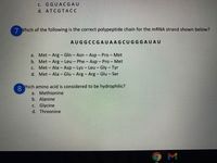 c. GGUACGAU
d. ATCGTACC
7 Which of the following is the correct polypeptide chain for the mRNA strand shown below?
AUGGCCGAUAAGCUGGGAUAU
a. Met- Arg - Gln - Asn - Asp - Pro - Met
b. Met- Arg - Leu – Phe - Asp - Pro - Met
c. Met - Ala - Asp - Lys - Leu- Gly- Tyr
d. Met- Ala - Glu - Arg - Arg - Glu - Ser
Yhich amino acid is considered to be hydrophilic?
8.
a. Methionine
b. Alanine
c. Glycine
d. Threonine
M
