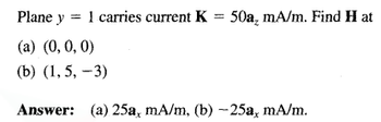 Plane y = 1 carries current K = 50a, mA/m. Find H at
(a) (0, 0, 0)
(b) (1, 5, -3)
Answer: (a) 25a, mA/m, (b) -25a, mA/m.