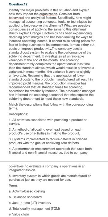 Question:12
Identify the major problems in this situation and explain
how they impact the organization. Consider both
behavioral and analytical factors. Specifically, how might
managerial accounting concepts, tools, or techniques be
applied to help resolve this dilemma? What are possible
consequences of applying the same to this dilemma?
Briefly explain.Orange Electronics has been experiencing
declining profit margins and has been looking for ways to
increase operating income. It cannot raise selling prices for
fear of losing business to its competitors. It must either cut
costs or improve productivity. The company uses a
standard cost system to evaluate the performance of the
soldering department. It investigates all unfavorable
variances at the end of the month. The soldering
department rarely completes the operations in less time
than the standard allows (which would result in a favorable
variance).In most months, the variance is zero or slightly
unfavorable. Reasoning that the application of lower
standard costs to the products manufactured will result in
improved profit margins, the production manager has
recommended that all standard times for soldering
operations be drastically reduced. The production manager
has informed the soldering personnel that she expects the
soldering department to meet these new standards.
Match the descriptions that follow with the corresponding
terms.
Descriptions:
1. All activities associated with providing a product or
service.
2. A method of allocating overhead based on each
product's use of activities in making the product.
3. Systems implemented to reduce defects in finished
products with the goal of achieving zero defects.
4. A performance-measurement approach that uses both
financial and non-financial measures, tied to company
objectives, to evaluate a company's operations in an
integrated fashion.
5. Inventory system in which goods are manufactured or
purchased just as they are needed for use.
Terms:
a. Activity-based costing
b. Balanced scorecard
c. Just-in-time (JIT) inventory
d. Total quality management (TQM)
e. Value chain