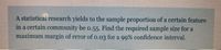 A statistical research yields to the sample proportion of a certain feature
in a certain community be o.55. Find the required sample size for a
maximum margin of error of o.03 for a 99% confidence interval.
