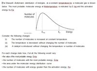 The Maxwell -Boltzmann distribution of energies, at a constant temperature.for a molecular gas is shown
below. The most probable molecular energy at thistemperature is indicated by E mp and the activation
energy by Ea
Number of
molecules
Emp
E,
Energy
Consider the following changes:
(1)
The number of molecules is increased at constant temperature.
(ii)
The temperature is decreased without changing the number of molecules.
A catalyst is introduced without changing the temperature or number of molecules.
For each change state how, if at all, the following would vary:
• the value of the most probable energy, Emp
• the number of molecules with the most probable energy, Emp
• the area under the molecular energy distribution curve
• the number of molecules with energy greater than the activation energy, Ea
