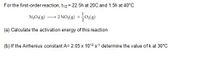 For the first-order reaction, t12= 22.5h at 20C and 1.5h at 40°C
N;O:(8) – 2 NO,(8) +0()
(a) Calculate the activation energy of this reaction
(b) If the Arrhenius constant A= 2.05 x 1013 s-1 determine the value of k at 30°C
