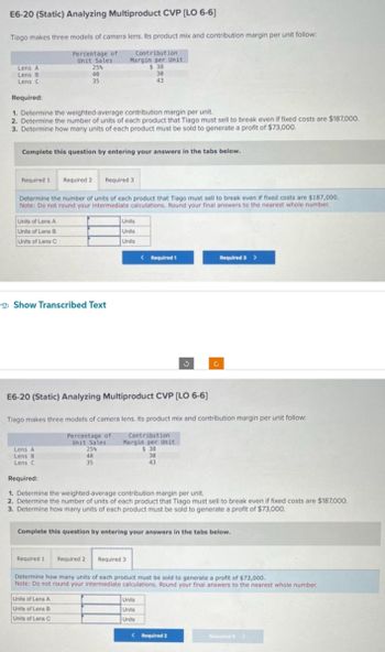 E6-20 (Static) Analyzing Multiproduct CVP [LO 6-6]
Tiago makes three models of camera lens. Its product mix and contribution margin per unit follow:
Percentage of
Unit Sales
Lens A
Lens B
Lens C
Required:
1. Determine the weighted-average contribution margin per unit.
2. Determine the number of units of each product that Tiago must sell to break even if fixed costs are $187,000.
3. Determine how many units of each product must be sold to generate a profit of $73,000.
Required 1
Complete this question by entering your answers in the tabs below.
25%
40
35
Units of Lens A
Units of Lens B
Units of Lens C
Required 2
Determine the number of units of each product that Tiago must sell to break even if fixed costs are $187,000.
Note: Do not round your intermediate calculations. Round your final answers to the nearest whole number.
Lens A
Lens B
Lens C
Required:
Contribution
Margin per Unit
$38
30
43
Show Transcribed Text
Required 3
25%
40
35
Units of Lens A
Units of Lens B
Units of Lens C
Units
Units
Units
E6-20 (Static) Analyzing Multiproduct CVP [LO 6-6]
Tiago makes three models of camera lens. Its product mix and contribution margin per unit follow:
Percentage of
Unit Sales
<Required 1
Contribution
Margin per Unit
$38
30
43
3
1. Determine the weighted-average contribution margin per unit.
2. Determine the number of units of each product that Tiago must sell to break even if fixed costs are $187,000.
3. Determine how many units of each product must be sold to generate a profit of $73,000.
Required 3 >
Complete this question by entering your answers in the tabs below.
Units
Units
Units
Required 1 Required 2 Required 3
Determine how many units of each product must be sold to generate a profit of $73,000.
Note: Do not round your intermediate calculations. Round your final answers to the nearest whole number.
<Required 2
Required >>