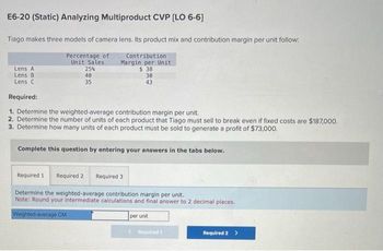 E6-20 (Static) Analyzing Multiproduct CVP [LO 6-6]
Tiago makes three models of camera lens. Its product mix and contribution margin per unit follow:
Percentage of
Unit Sales
Contribution
Margin per Unit
$38
Lens A
Lens B
Lens C
Required:
1. Determine the weighted average contribution margin per unit.
2. Determine the number of units of each product that Tiago must sell to break even if fixed costs are $187,000.
3. Determine how many units of each product must be sold to generate a profit of $73,000.
Complete this question by entering your answers in the tabs below.
25%
40
35
30
43
Required 1 Required 2 Required 3
Determine the weighted-average contribution margin per unit.
Note: Round your intermediate calculations and final answer to 2 decimal places.
Weighted-average CM
per unit
Required 1
Required 2 >