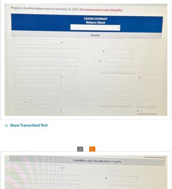 Prepare a classified balance sheet at December 31, 2025. (List current assets in order of liquidity.)
Show Transcribed Text
3
CRANE COMPANY
Balance Sheet
Assets
Ĉ
L
$
Liabilities and Stockholders' Equity
$
S
$