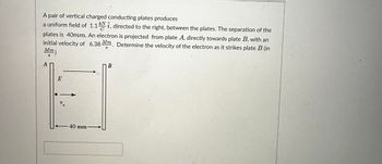 A pair of vertical charged conducting plates produces
a uniform field of 1.1 Nî, directed to the right, between the plates. The separation of the
kN
plates is 40mm. An electron is projected from plate A, directly towards plate B, with an
initial velocity of 6.38 Mm. Determine the velocity of the electron as it strikes plate B (in
S
Mm)
S
A
E
Vo
40 mm
B
