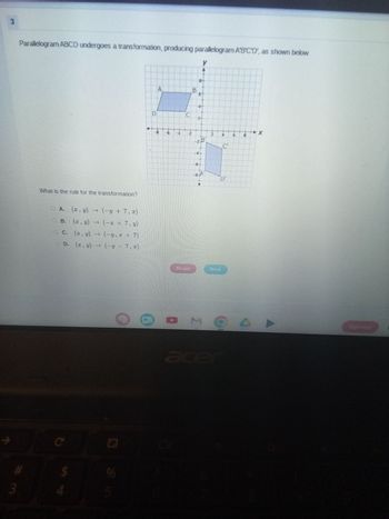 3
Parallelogram ABCD undergoes a transformation, producing parallelogram A'B'C'D', as shown below.
What is the rule for the transformation?
# 3
O A.
(x, y) +
(−y + 7, x)
B.
(x, y)
→
(−x + 7, y)
C.
(x, y) → (-y. +7)
D. (x, y) (y 7,2)
C
4
$
95
D
A
8
B
y
9
2
N
U
-28
N
4
C
Reset
Next
Ex
U
acer
口
Sign out