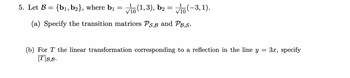 5. Let B = {b1,b2}, where b₁
=
(1,3), b₂ = (-3, 1).
(a) Specify the transition matrices Ps,B and PB,S.
(b) For T the linear transformation corresponding to a reflection in the line y = 3x, specify
[T]B.B.