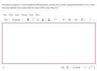 A random sample (n = 25) of student GPA produces a mean of 3.2 and a standard deviation of 1.1. Find
the test statistic for a claim that the mean GPA is less than 3.7.
Edit
View
Insert
Format Tools Table
12pt v
Paragraph
В
I
U A
p
O words
</>
...
Al
