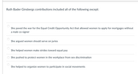 Ruth Bader Ginsbergs contributions included all of the following except:
She paved the war for the Equal Credit Opportunity Act that allowed women to apply for mortgages without
a male co-signer
She argued women should serve on juries
She helped women make strides toward equal pay
She pushed to protect women in the workplace from sex discrimination
She helped to organize women to participate in social movements
