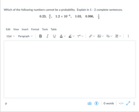 Which of the following numbers cannot be a probability. Explain in 1 - 2 complete sentences.
1
0.23, 4, 1.2 х 10-4, 1.03, 0.996,
3
Edit
View
Insert
Format
Tools
Table
12pt v
Paragraph v
BIU
O words
</>
::::
..
>
>
