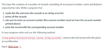 The input file contains of a number of records consisting of an account number, name and balance
separated by tabs. Write a program that
1. reads this file and store the records in an string array list
2. prints all the records
3. ask user to enter an account number (the account number must be from the account number
printed above)
4. print the record with the corresponding account number
In your program write and use the following method
String getRecord (ArrayList<String> records, String account No): returns the full record with the given
accountNumber
input: file2-2.txt