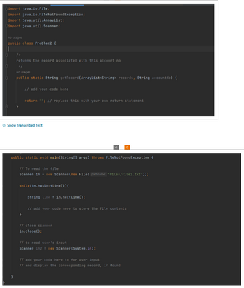 import java.io.File;
import java.io.FileNotFoundException;
import java.util.ArrayList;
import java.util.Scanner;
no usages
public class Problem2 {
returns the record associated with this account no
*/
no usages
public static String getRecord (ArrayList<String> records, String accountNo) {
// add your code here
return ""; // replace this with your own return statement
Show Transcribed Text
public static void main(String[] args) throws FileNotFoundException {
// To read the file
Scanner in = new Scanner(new File(pathname: "files/file2.txt"));
while(in.hasNextLine()) {
}
String line = in.nextLine();
3
// add your code here to store the file contents
// close scanner
in.close();
// to read user's input
Scanner in2 = new Scanner(System.in);
// add your code here to for user input
// and display the corresponding record, if found