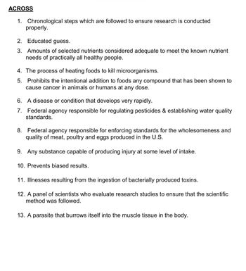 ACROSS
1. Chronological steps which are followed to ensure research is conducted
properly.
2. Educated guess.
3. Amounts of selected nutrients considered adequate to meet the known nutrient
needs of practically all healthy people.
4. The process of heating foods to kill microorganisms.
5. Prohibits the intentional addition to foods any compound that has been shown to
cause cancer in animals or humans at any dose.
6. A disease or condition that develops very rapidly.
7. Federal agency responsible for regulating pesticides & establishing water quality
standards.
8. Federal agency responsible for enforcing standards for the wholesomeness and
quality of meat, poultry and eggs produced in the U.S.
9. Any substance capable of producing injury at some level of intake.
10. Prevents biased results.
11. Illnesses resulting from the ingestion of bacterially produced toxins.
12. A panel of scientists who evaluate research studies to ensure that the scientific
method was followed.
13. A parasite that burrows itself into the muscle tissue in the body.