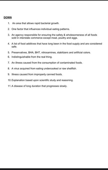 DOWN
1. An area that allows rapid bacterial growth.
2. One factor that influences individual eating patterns.
3. An agency responsible for ensuring the safety & wholesomeness of all foods
sold in interstate commerce except meat, poultry and eggs.
4. A list of food additives that have long been in the food supply and are considered
safe.
5. Preservatives, BHA, BHT, nitrosamines, stabilizers and artificial colors.
6. Indistinguishable from the real thing.
7. An illness caused from the consumption of contaminated foods.
8. A virus acquired from eating undercooked or raw shellfish.
9. Illness caused from improperly canned foods.
10. Explanation based upon scientific study and reasoning.
11.A disease of long duration that progresses slowly.