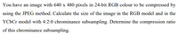 You have an image with 640 x 480 pixels in 24-bit RGB colour to be compressed by
using the JPEG method. Calculate the size of the image in the RGB model and in the
YCÜC model with 4:2:0 chrominance subsampling. Determine the compression ratio
of this chrominance subsampling.
