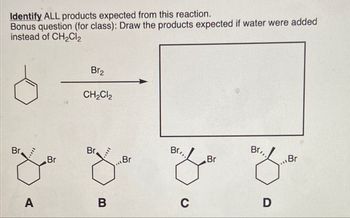 Identify ALL products expected from this reaction.
Bonus question (for class): Draw the products expected if water were added
instead of CH2Cl2
Br2
CH2Cl2
Br
Br
Br
Br
Br
Br..
Br
Br
A
B
C
D