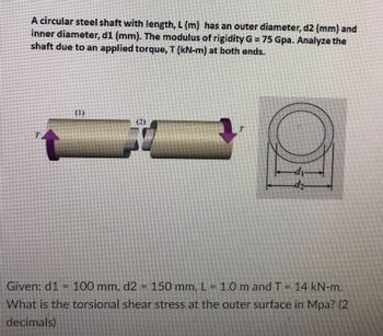 A circular steel shaft with length, L (m) has an outer diameter, d2 (mm) and
inner diameter, d1 (mm). The modulus of rigidity G = 75 Gpa. Analyze the
shaft due to an applied torque, T (kN-m) at both ends.
T
39
Given: d1 = 100 mm, d2 = 150 mm, L = 1.0 m and T = 14 kN-m.
What is the torsional shear stress at the outer surface in Mpa? (2)
decimals)