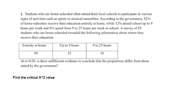 1. Students who are home-schooled often attend their local schools to participate in various
types of activities such as sports or musical ensembles. According to the government, 82%
of home-schoolers receive their education entirely at home, while 12% attend school up to 9
hours per week and 6% spend from 9 to 25 hours per week at school. A survey of 85
students who are home-schooled revealed the following information about where they
receive their education.
Entirely at home
50
Up to 9 hours
9 to 25 hours
25
10
At a=0.05, is there suffificient evidence to conclude that the proportions differ from those
stated by the government?
Find the critical X^2 value