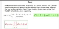 Task
Let X denote the reaction time, in seconds, to a certain stimulus and Y denote
the temperature (F) at which a certain reaction starts to take place. Suppose
that two random variables X and Y have the joint density given below. Find
the CDF. Calculate the given probability.
Stry, 0<1<1,0<y<1 P(0<X< } and YS})
(0,
P(0SXS andY S})
S(x. y) =
elsewhere.
F(x,y) - [Ax.v) dy de
