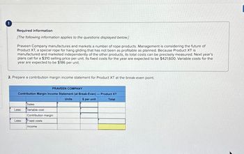 Required information
[The following information applies to the questions displayed below.]
Praveen Company manufactures and markets a number of rope products. Management is considering the future of
Product XT, a special rope for hang gliding that has not been as profitable as planned. Because Product XT is
manufactured and marketed independently of the other products, its total costs can be precisely measured. Next year's
plans call for a $310 selling price per unit. Its fixed costs for the year are expected to be $421,600. Variable costs for the
year are expected to be $186 per unit.
2. Prepare a contribution margin income statement for Product XT at the break-even point.
PRAVEEN COMPANY
Contribution Margin Income Statement (at Break-Even) - Product XT
Units
$ per unit
Total
Less:
Less:
Sales
Variable cost
Contribution margin
Fixed costs
Income