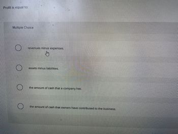 Profit is equal to:
Multiple Choice
O
revenues minus expenses.
Sm
assets minus liabilities.
the amount of cash that a company has.
the amount of cash that owners have contributed to the business.