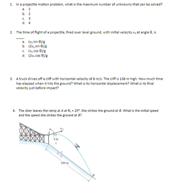 1. In a projectile motion problem, what is the maximum number of unknowns that can be solved?
a. 1
b. 2
c. 3
d. 4
2. The time of flight of a projectile, fired over level ground, with initial velocity v. at angle 9, is
a.
(v. sin 01/g
b.
(2v, sin 9)/g
c.
(v. cos 0)/g
d. (2vo cos 9)/g
3. A truck drives off a cliff with horizontal velocity of 8 m/s. The cliff is 138 m high. How much time
has elapsed when it hits the ground? What is its horizontal displacement? What is its final
velocity just before impact?
4. The skier leaves the ramp at A at 8, = 25°. She strikes the ground at B. What is the initial speed
and the speed she strikes the ground at B?
m
100 m