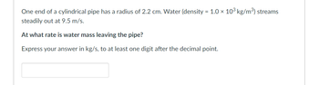 One end of a cylindrical pipe has a radius of 2.2 cm. Water (density = 1.0 × 10³ kg/m³) streams
steadily out at 9.5 m/s.
At what rate is water mass leaving the pipe?
Express your answer in kg/s, to at least one digit after the decimal point.