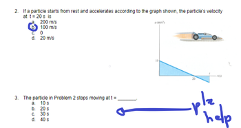 2. If a particle starts from rest and accelerates according to the graph shown, the particle's velocity
at t = 20 s is
200 m/s
b100 m/s
C. 0
d. 20 m/s
3. The particle in Problem 2 stops moving at t =
10 s
a.
b.
C.
d. 40 s
20 s
30 s
10
76)
-pla
help