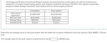 The Briggs and Stratton Commercial Division designs and manufacturers small engines for golf turf maintenance
equipment. A robotics-based testing system with support equipment will ensure that their new signature guarantee
program entitled "Always Insta-Start" does indeed work for every engine produced.
First cost of
equipment
AOC per Year
Salvage Value
Estimated Life
Pull System
$-1,800,000
$-620,000
$90,000
8 years
Push System
$-2,500,000
$-640,000
$130,000
8 years
Determine the salvage value for the push system that will make the company indifferent to the two systems. Also, MARR = 13% per
year.
The salvage value for the push system is determined to be $
in $1000 units.