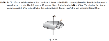 13.34. In Fig. 13-21 a radial conductor, 3 ≤ r ≤ 6 cm, is shown embedded in a rotating glass disk. Two 11.2 m2 resistors
complete two circuits. The disk turns at 12 rev/min. If the field at the disk is B = 0.30a, (T), calculate the electric
power generated. What is the effect of this on the rotation? Discuss Lenz's law as it applies to this problem.
an
R
Fig. 13-21
R