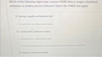 Which of the following might make a person MORE likely to assign a situational
attribution to another person's behavior? (Select the THREE that apply).
Having a negative attributional style
Coming from an independent culture
Coming from a collectivist culture
Someone who is distracted or tired
Someone with adequate mental resources and the motivation to use them
Having an incremental mindset