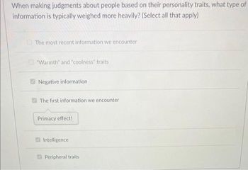 When making judgments about people based on their personality traits, what type of
information is typically weighed more heavily? (Select all that apply)
The most recent information we encounter
"Warmth" and "coolness" traits
Negative information
The first information we encounter
Primacy effect!
Intelligence
Peripheral traits