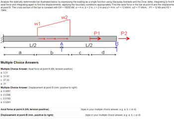 Analyse the statically determinate bar illustrated below by expressing the loading as a single function using Macaulay brackets and the Dirac delta, integrating to find th
axial force and integrating again to find the displacements, applying the boundary conditions appropriately. Find the axial force in the bar at point A and the displaceme
at point B. The cross section of the bar is constant with EA = 18000 kN. a = 4 m, b = 2 m, c = 2 m and d = 4 m. w1 = 12 kN/m, w2 = 17 kN/m,, P1 = 12 kN and P2 =
19kN.
a
W1
L/2
W2
Multiple Choice Answers
Multiple Choice Answer: Axial force at point A (kN, tension positive):
a. 3.31
b. 31.97
c. 37.33
d. 31
Multiple Choice Answer: Displacement at point B (mm, positive to right):
a. 0.0061
b. 0.0395
c. 0.0193
d. 0.0261
Axial force at point A (kN, tension positive):
Displacement at point B (mm, positive to right):
L/2
P1
P2
(type in your multiple choice answer, e.g. a, b, c or d)
(type in your multiple choice answer, e.g. a, b, c or d)