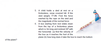 5. A child holds a sled at rest on a
frictionless, snow covered hill. If the
sled weighs 77.ON. Find the force
exerted by the rope on the sled and
the magnitude of the normal force.
6. A box starting from rest slides down
from the top of a frictionless plane
which is 3m long and inclined 30° with
the horizontal. (a) find the velocity of
the box as it reaches the foot of the
plane (b) how long does it take the box to reach the bottom
of the plane?
