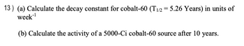 13) (a) Calculate the decay constant for cobalt-60 (T1/2 = 5.26 Years) in units of
week-¹
(b) Calculate the activity of a 5000-Ci cobalt-60 source after 10 years.