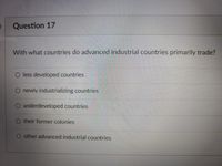 Question 17
With what countries do advanced industrial countries primarily trade?
O less developed countries
O newly industrializing countries
O underdevcloped countries
O their former colonies
O other advanced industrial countries
