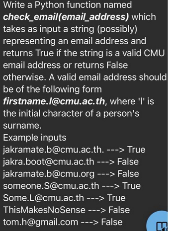 Write a Python function named
check_email(email_address)
takes as input a string (possibly)
representing
an email address and
returns True if the string is a valid CMU
email address or returns False
otherwise. A valid email address should
be of the following form
firstname.l@cmu.ac.th, where 'I' is
the initial character of a person's
which
surname.
Example inputs
jakramate.b@cmu.ac.th. ---> True
jakra.boot@cmu.ac.th
jakramate.b@cmu.org
someone.S@cmu.ac.th
---> False
---> False
---> True
Some.L@cmu.ac.th ---> True
ThisMakesNoSense
---> False
tom.h@gmail.com ---> False
n