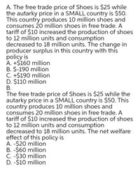 A. The free trade price of Shoes is $25 while
the autarky price in a SMALL country is $50.
This country produces 10 million shoes and
consumes 20 million shoes in free trade. A
tariff of $10 increased the production of shoes
to 12 million units and consumption
decreased to 18 million units. The change in
producer surplus in this country with this
policy is
A. +$160 million
B. $-190 million
C. +$190 million
D. $110 million
В.
The free trade price of Shoes is $25 while the
autarky price in a SMALL country is $50. This
country produces 10 million shoes and
consumes 20 million shoes in free trade. A
tariff of $10 increased the production of shoes
to 12 million units and consumption
decreased to 18 million units. The net welfare
effect of this policy is
A. -$20 million
B. -$60 million
C. -$30 million
D. -$10 million
