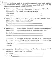 B. Write a conclusion based on the two true statements given using the Law
of Detachment or the Law of Syllogism, and state which law is used. If a
conclusion is not possible, write no conclusion.
1. Statement a:
If the measure of an angle is 90°, then it is a right angle.
Statement b:
If an angle is right, then it is not acute.
Conclusion:
Law used:
2. Statement a:
If the measure of an angle is less than 90°, then it is acute.
Statement b:
ZIGO measures less than 90°.
Conclusion:
Law used:
3. Statement a:
If two angles form a linear pair, then they are supplementary.
Statement b:
If angles are supplementary, then their sum is 180°.
Conclusion:
Law used:
4.
Statement a:
If two angles are adjacent, then they share a common side.
Statement b:
Two angles which share a common side have a common vertex.
Conclusion:
Law used:
5. Statement a:
If two lines are intersecting, then the two lines are coplanar.
Statement b:
Lines h and r are coplanar.
Conclusion:
Law used:
