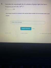 4.
Calculate the wavelength (A) of a photon of green light that has a
frequency (v) of 5.76 x 1014 s1.
nm
Your answer should be rounded to the nearest whole number. Do not Include units In your
answer.
Enter the answer
Submit Answer
skip
GET A HINT
2 SCRATCHPAD
Improve this questlc
