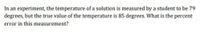 In an experiment, the temperature of a solution is measured by a student to be 79
degrees, but the true value of the temperature is 85 degrees. What is the percent
error in this measurement?

