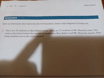 5 M2 TC Lesson 13
REMEMBER
EUREKA MATH²
Write an expression that represents the word problem. Draw a tape diagram if it helps you.
A
4. There are 23 students in Miss Baker's class. There are 27 students in Mr. Sharma's class. The
entire school has 6 times the number of students in Miss Baker's and Mr. Sharma's classes. How
many students are in the entire school?