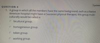 ### Question 4 (5 points)

**1.** A group in which all the members have the same background, such as a Native American hospital might have a Caucasian physical therapist, this group multi-culturally would be called a:

- a. bicultural group.
- b. homogeneous group.
- c. token group.
- d. working group.