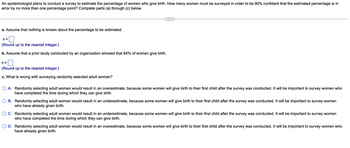 An epidemiologist plans to conduct a survey to estimate the percentage of women who give birth. How many women must be surveyed in order to be 90% confident that the estimated percentage is in
error by no more than one percentage point? Complete parts (a) through (c) below.
a. Assume that nothing is known about the percentage to be estimated.
n=
(Round up to the nearest integer.)
b. Assume that a prior study conducted by an organization showed that 84% of women give birth.
n=
(Round up to the nearest integer.)
c. What is wrong with surveying randomly selected adult women?
A. Randomly selecting adult women would result in an overestimate, because some women will give birth to their first child after the survey was conducted. It will be important to survey women who
have completed the time during which they can give birth.
B. Randomly selecting adult women would result in an underestimate, because some women will give birth to their first child after the survey was conducted. It will be important to survey women
who have already given birth.
C. Randomly selecting adult women would result in an underestimate, because some women will give birth to their first child after the survey was conducted. It will be important to survey women
who have completed the time during which they can give birth.
O D. Randomly selecting adult women would result in an overestimate, because some women will give birth to their first child after the survey was conducted. It will be important to survey women who
have already given birth.