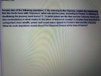Answer two of the following questions: 1 By referring to the Odyssey, explain the relabionship
that the Gods have with Odysseus: what role did they play, according to Homer, in allowing or
disallowing his journey back home? 2. To what extent are the lliad and the Odyssey similar yet
also contradictory in what relates to the place of women in society? 3. Explain how important or
unimportant does wealth, power and social status appear in Homer's lliad and the Odyssey,
What do such depictions reveal about Pre-Classical Greece at the time of Homer?
