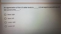 An appreciation of the U.S dollar tends to
U.S net exports and shift the U.S
AD curve to the
Raise; right
Raise; left
O Lower; right
O Lower; left
