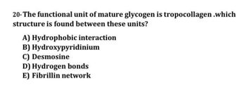 20- The functional unit of mature glycogen is tropocollagen .which
structure is found between these units?
A) Hydrophobic interaction
B) Hydroxypyridinium
C) Desmosine
D) Hydrogen bonds
E) Fibrillin network