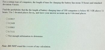 For a certain type of computers, the length of time for charging the battery has mean 50 hours and standard
deviation 4 hours.
Find the probability that the the length of battery charging time of 100 computers is below 48.5 OR above 51
hours. Use 2 decimal places for ay, and leave your answer accurate up to 4 decimal places
0.9937
002449
0.0063
0.7551
O Not enough information to determine
Note: DO NOT round the 2-score of any calculation.